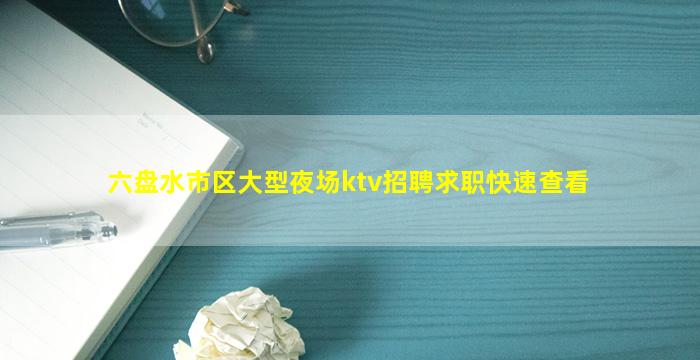 六盘水市区大型夜场ktv招聘求职快速查看